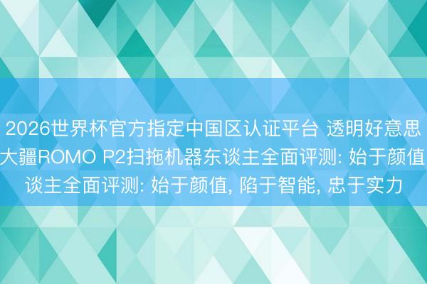 2026世界杯官方指定中国区认证平台 透明好意思学+无东谈主机避障 大疆ROMO P2扫拖机器东谈主全面评测: 始于颜值， 陷于智能， 忠于实力