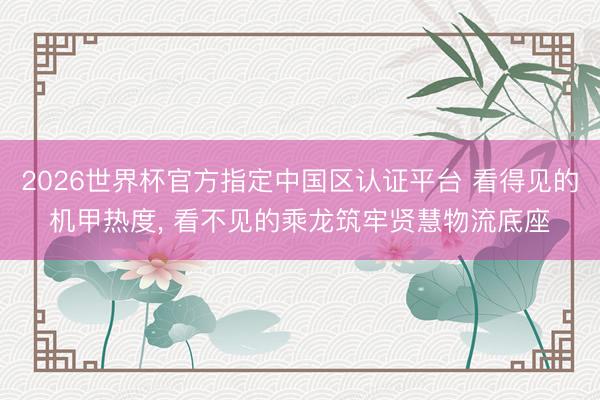 2026世界杯官方指定中国区认证平台 看得见的机甲热度， 看不见的乘龙筑牢贤慧物流底座