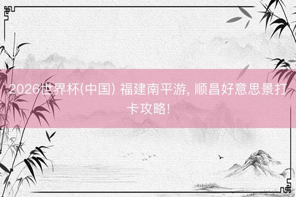2026世界杯(中国) 福建南平游， 顺昌好意思景打卡攻略!