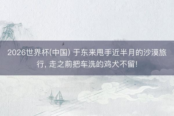 2026世界杯(中国) 于东来甩手近半月的沙漠旅行， 走之前把车洗的鸡犬不留!