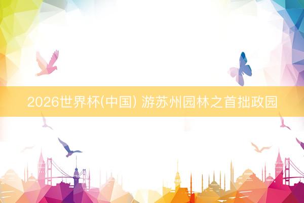 2026世界杯(中国) 游苏州园林之首拙政园