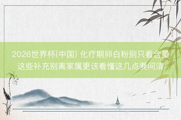 2026世界杯(中国) 化疗期卵白粉别只看含量这些补充别离家属更该看懂这几点要问清