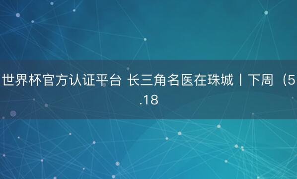世界杯官方认证平台 长三角名医在珠城丨下周（5.18