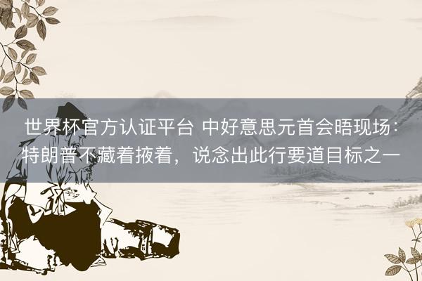 世界杯官方认证平台 中好意思元首会晤现场：特朗普不藏着掖着，说念出此行要道目标之一