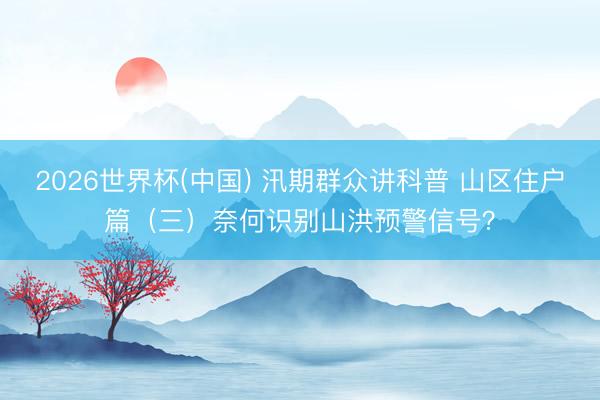 2026世界杯(中国) 汛期群众讲科普 山区住户篇（三）奈何识别山洪预警信号？