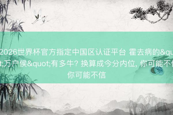 2026世界杯官方指定中国区认证平台 霍去病的"万户侯"有多牛? 换算成今分内位， 你可能不信