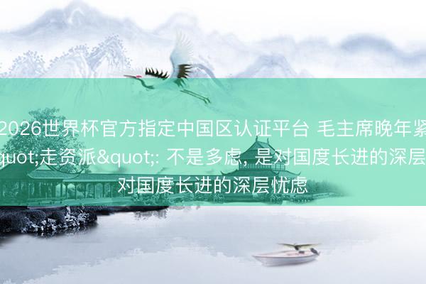 2026世界杯官方指定中国区认证平台 毛主席晚年紧盯"走资派": 不是多虑， 是对国度长进的深层忧虑