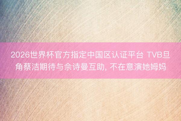 2026世界杯官方指定中国区认证平台 TVB旦角蔡洁期待与佘诗曼互助， 不在意演她姆妈