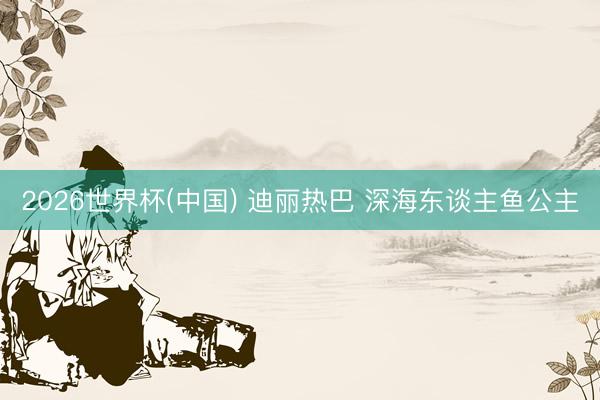 2026世界杯(中国) 迪丽热巴 深海东谈主鱼公主