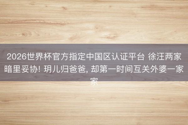 2026世界杯官方指定中国区认证平台 徐汪两家暗里妥协! 玥儿归爸爸， 却第一时间互关外婆一家