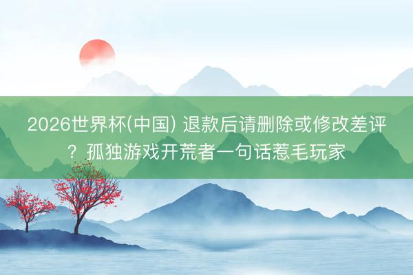 2026世界杯(中国) 退款后请删除或修改差评？孤独游戏开荒者一句话惹毛玩家