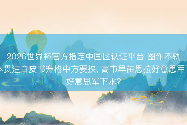 2026世界杯官方指定中国区认证平台 图作不轨! 日本贯注白皮书升格中方要挟， 高市早苗思拉好意思军下水?