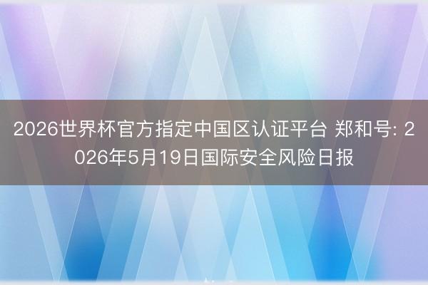 2026世界杯官方指定中国区认证平台 郑和号: 2026年5月19日国际安全风险日报