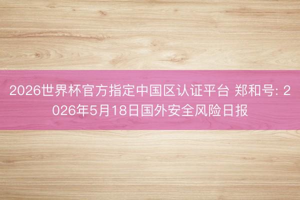 2026世界杯官方指定中国区认证平台 郑和号: 2026年5月18日国外安全风险日报