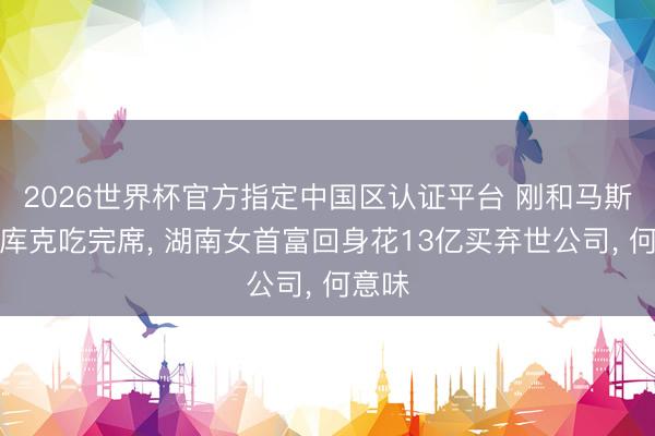 2026世界杯官方指定中国区认证平台 刚和马斯克、库克吃完席， 湖南女首富回身花13亿买弃世公司， 何意味