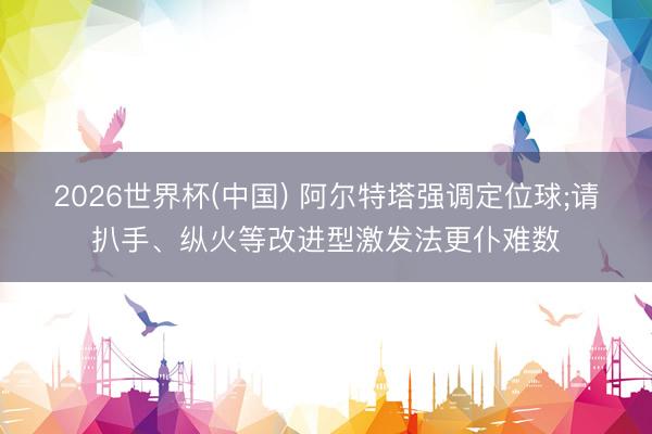 2026世界杯(中国) 阿尔特塔强调定位球;请扒手、纵火等改进型激发法更仆难数