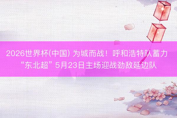 2026世界杯(中国) 为城而战！呼和浩特队蓄力 “东北超” 5月23日主场迎战劲敌延边队