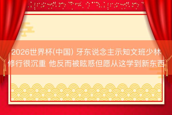 2026世界杯(中国) 牙东说念主示知文班少林修行很沉重 他反而被眩惑但愿从这学到新东西