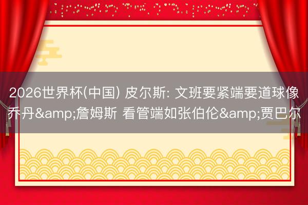 2026世界杯(中国) 皮尔斯: 文班要紧端要道球像乔丹&詹姆斯 看管端如张伯伦&贾巴尔
