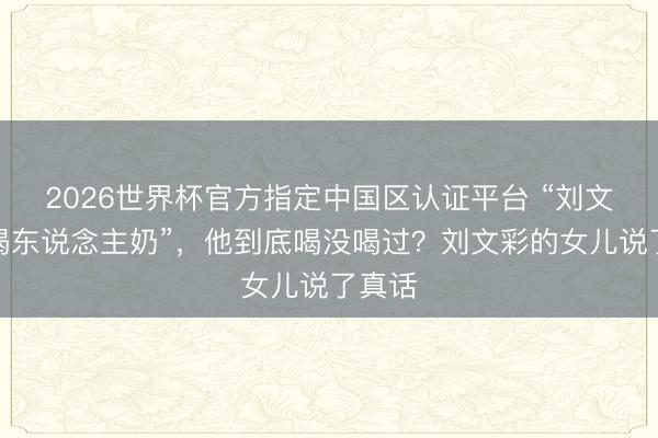 2026世界杯官方指定中国区认证平台 “刘文彩，喝东说念主奶”，他到底喝没喝过？刘文彩的女儿说了真话