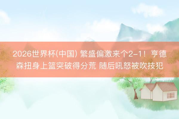 2026世界杯(中国) 繁盛偏激来个2-1！亨德森扭身上篮突破得分荒 随后吼怒被吹技犯