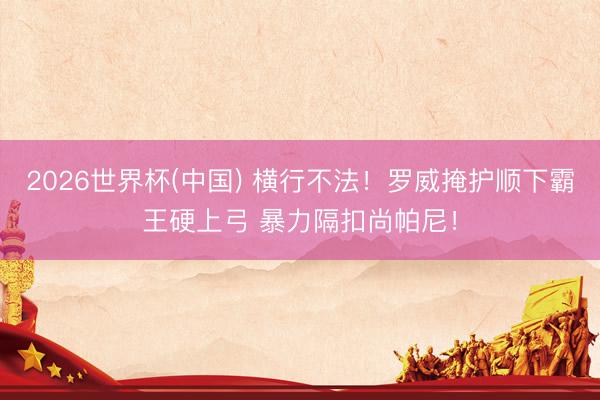 2026世界杯(中国) 横行不法！罗威掩护顺下霸王硬上弓 暴力隔扣尚帕尼！