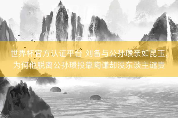 世界杯官方认证平台 刘备与公孙瓒亲如昆玉，为何他脱离公孙瓒投靠陶谦却没东谈主谴责