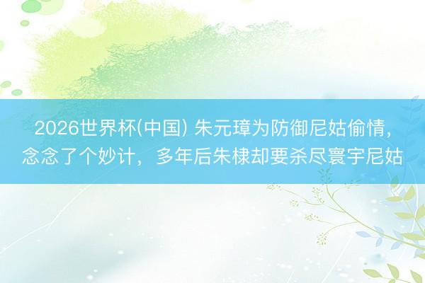 2026世界杯(中国) 朱元璋为防御尼姑偷情，念念了个妙计，多年后朱棣却要杀尽寰宇尼姑