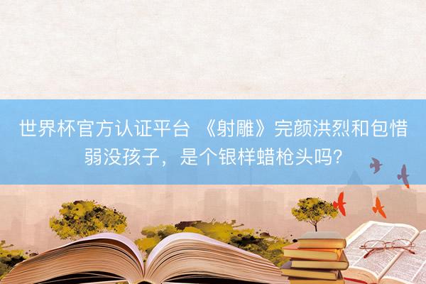 世界杯官方认证平台 《射雕》完颜洪烈和包惜弱没孩子，是个银样蜡枪头吗？