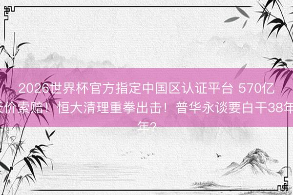 2026世界杯官方指定中国区认证平台 570亿天价索赔!恒大清理重拳出击!普华永谈要白干38年?