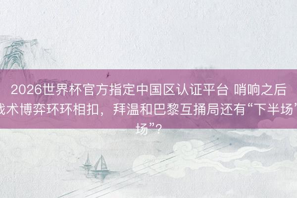 2026世界杯官方指定中国区认证平台 哨响之后|战术博弈环环相扣，拜温和巴黎互捅局还有“下半场”？