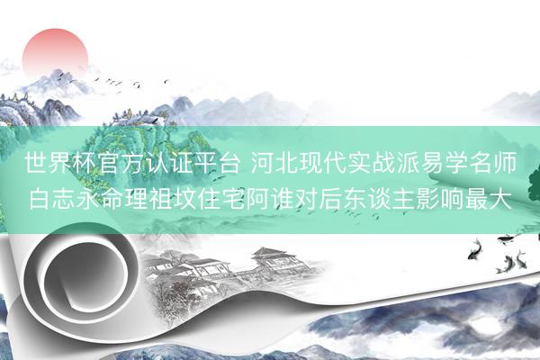 世界杯官方认证平台 河北现代实战派易学名师白志永命理祖坟住宅阿谁对后东谈主影响最大