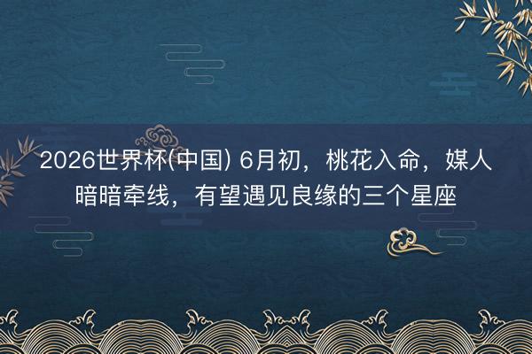 2026世界杯(中国) 6月初，桃花入命，媒人暗暗牵线，有望遇见良缘的三个星座