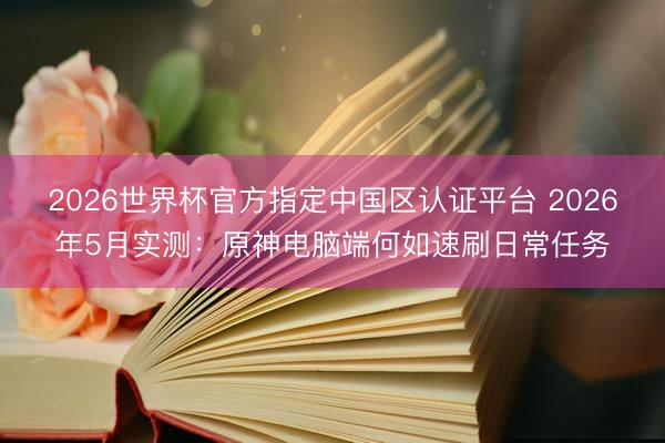 2026世界杯官方指定中国区认证平台 2026年5月实测：原神电脑端何如速刷日常任务