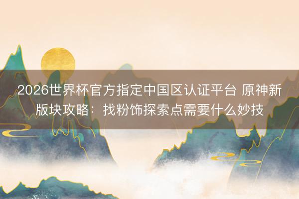 2026世界杯官方指定中国区认证平台 原神新版块攻略：找粉饰探索点需要什么妙技