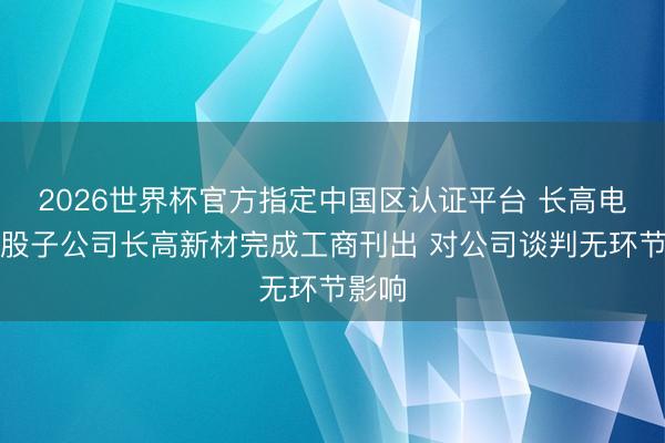 2026世界杯官方指定中国区认证平台 长高电新控股子公司长高新材完成工商刊出 对公司谈判无环节影响