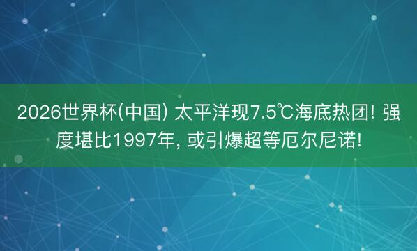2026世界杯(中国) 太平洋现7.5℃海底热团! 强度堪比1997年， 或引爆超等厄尔尼诺!