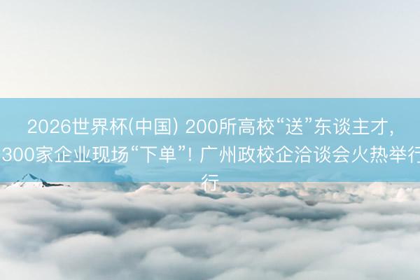 2026世界杯(中国) 200所高校“送”东谈主才， 300家企业现场“下单”! 广州政校企洽谈会火热举行