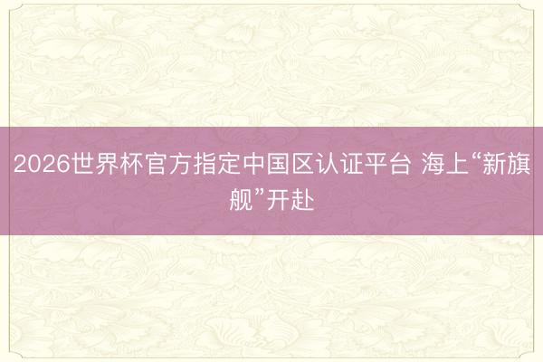 2026世界杯官方指定中国区认证平台 海上“新旗舰”开赴