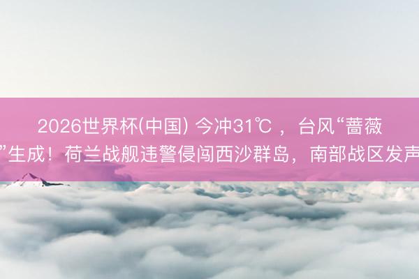 2026世界杯(中国) 今冲31℃ ，台风“蔷薇”生成！荷兰战舰违警侵闯西沙群岛，南部战区发声