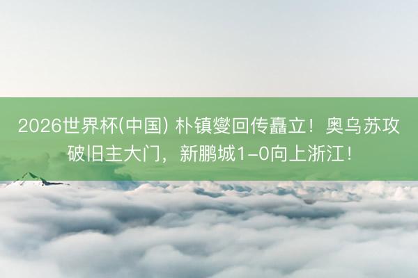 2026世界杯(中国) 朴镇燮回传矗立！奥乌苏攻破旧主大门，新鹏城1-0向上浙江！