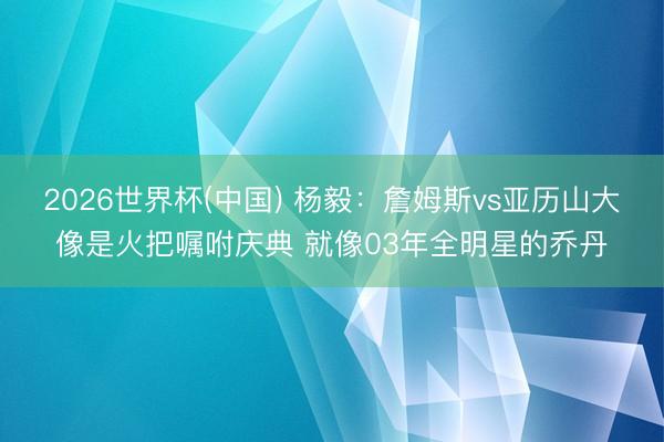 2026世界杯(中国) 杨毅：詹姆斯vs亚历山大像是火把嘱咐庆典 就像03年全明星的乔丹
