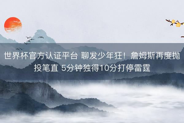 世界杯官方认证平台 聊发少年狂！詹姆斯再度抛投笔直 5分钟独得10分打停雷霆