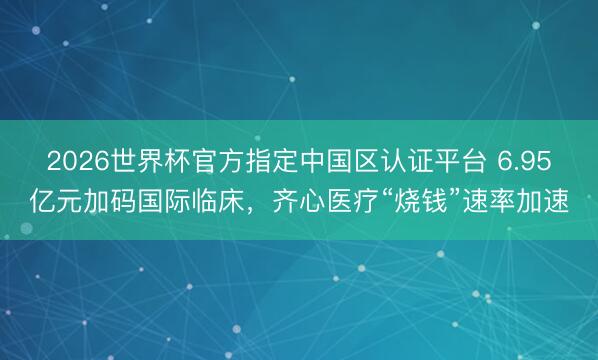 2026世界杯官方指定中国区认证平台 6.95亿元加码国际临床，齐心医疗“烧钱”速率加速