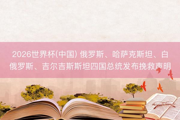 2026世界杯(中国) 俄罗斯、哈萨克斯坦、白俄罗斯、吉尔吉斯斯坦四国总统发布挽救声明