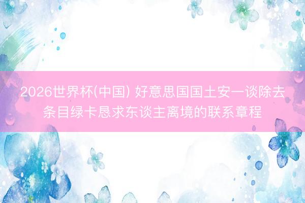 2026世界杯(中国) 好意思国国土安一谈除去条目绿卡恳求东谈主离境的联系章程