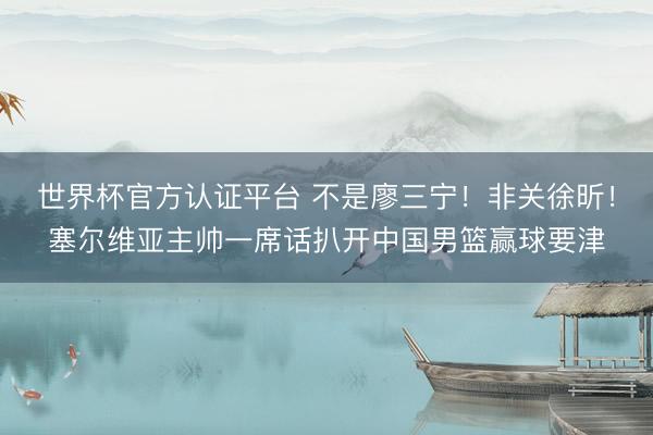 世界杯官方认证平台 不是廖三宁！非关徐昕！塞尔维亚主帅一席话扒开中国男篮赢球要津