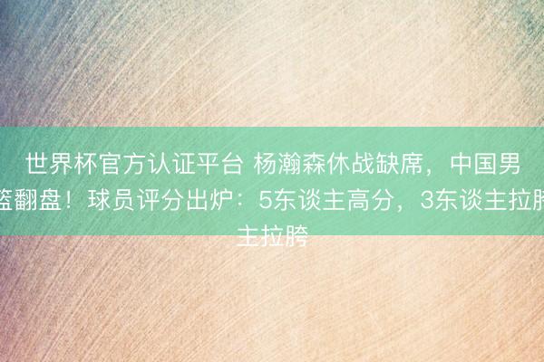 世界杯官方认证平台 杨瀚森休战缺席，中国男篮翻盘！球员评分出炉：5东谈主高分，3东谈主拉胯