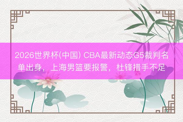 2026世界杯(中国) CBA最新动态G5裁判名单出身，上海男篮要报警，杜锋措手不足