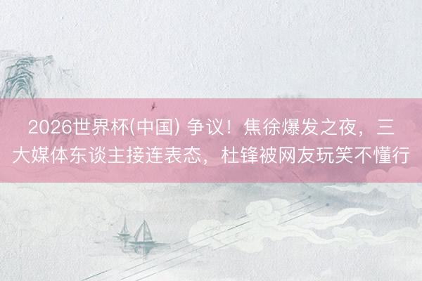 2026世界杯(中国) 争议！焦徐爆发之夜，三大媒体东谈主接连表态，杜锋被网友玩笑不懂行
